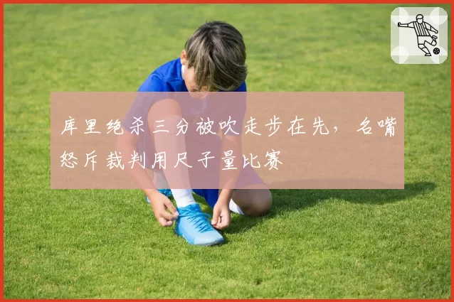 库里绝杀三分被吹走步在先,名嘴怒斥裁判用尺子量比赛