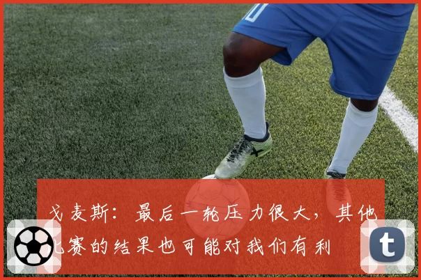 戈麦斯：最后一轮压力很大，其他比赛的结果也可能对我们有利