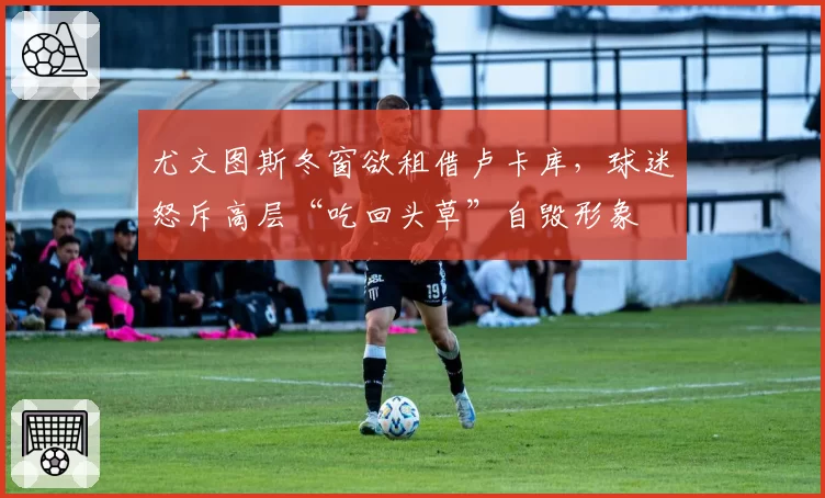 尤文图斯冬窗欲租借卢卡库,球迷怒斥高层“吃回头草”自毁形象