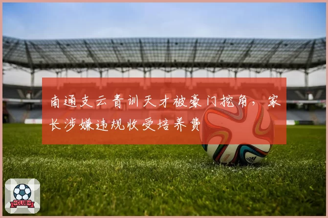 南通支云青训天才被豪门挖角,家长涉嫌违规收受培养费