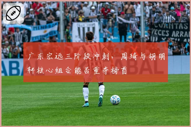 广东宏远三阶段冲刺,周琦与胡明轩核心组合能否重夺榜首