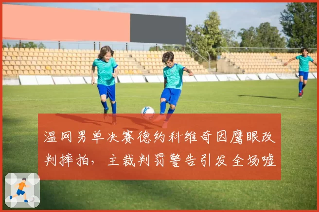 温网男单决赛德约科维奇因鹰眼改判摔拍，主裁判罚警告引发全场嘘声