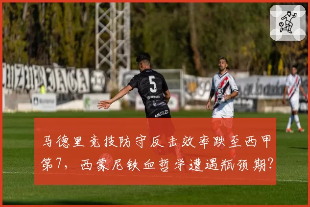 马德里竞技防守反击效率跌至西甲第7,西蒙尼铁血哲学遭遇瓶颈期?