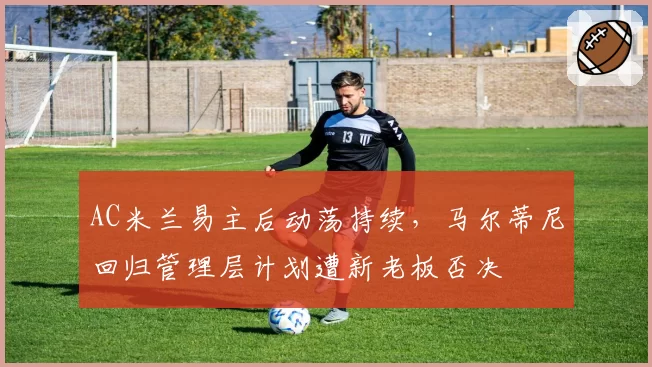 AC米兰易主后动荡持续，马尔蒂尼回归管理层计划遭新老板否决