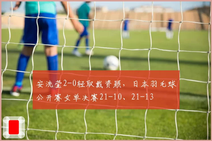 安洗莹2-0轻取戴资颖，日本羽毛球公开赛女单决赛21-10、21-13