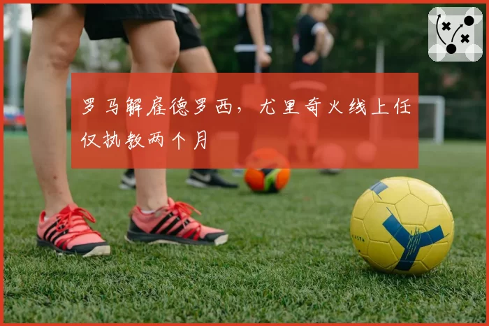 罗马解雇德罗西,尤里奇火线上任仅执教两个月