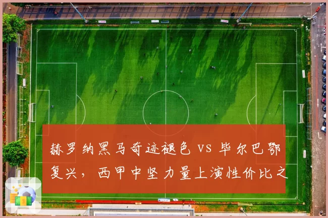 赫罗纳黑马奇迹褪色 vs 毕尔巴鄂复兴,西甲中坚力量上演性价比之争