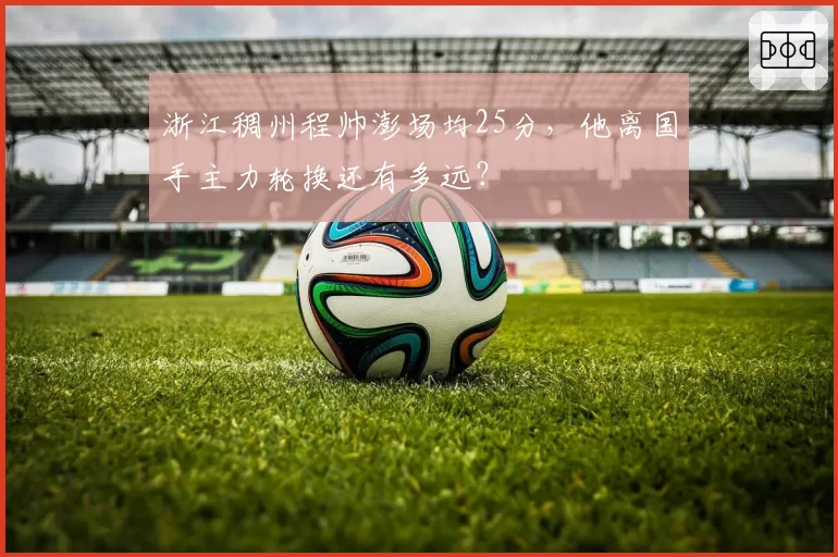 浙江稠州程帅澎场均25分，他离国手主力轮换还有多远？