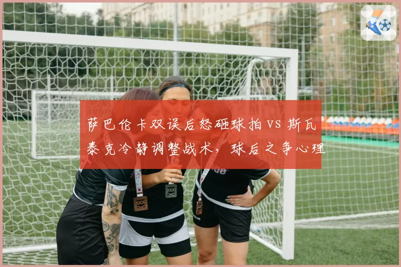 萨巴伦卡双误后怒砸球拍 vs 斯瓦泰克冷静调整战术，球后之争心理素质天壤之别