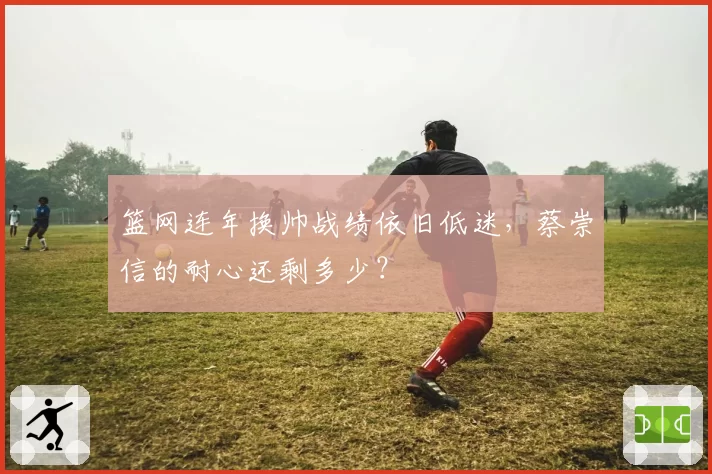 篮网连年换帅战绩依旧低迷，蔡崇信的耐心还剩多少？