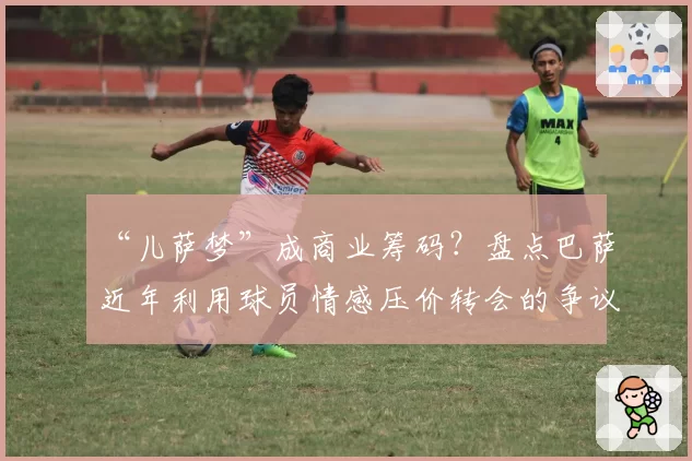 “儿萨梦”成商业筹码?盘点巴萨近年利用球员情感压价转会的争议操作