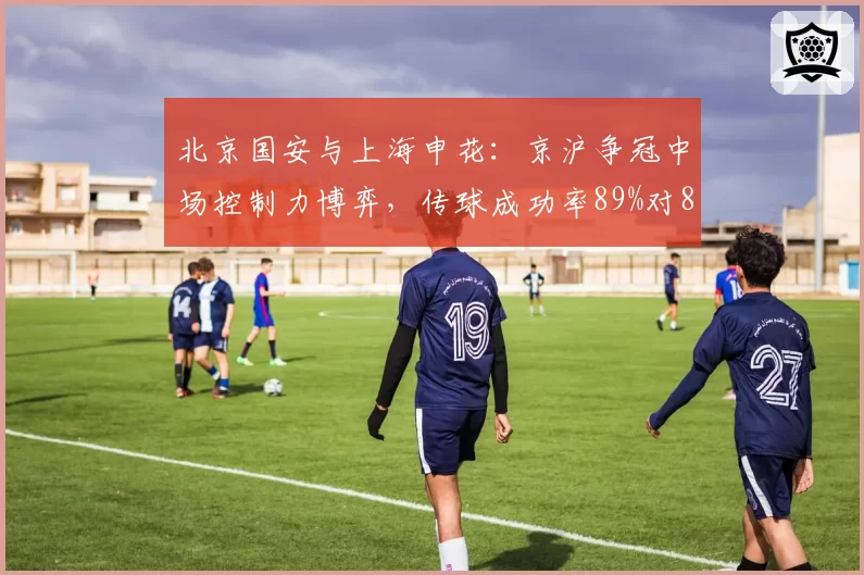 北京国安与上海申花：京沪争冠中场控制力博弈，传球成功率89%对82%决定胜负？