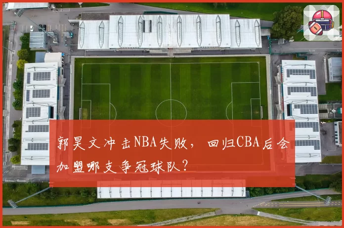 郭昊文冲击NBA失败，回归CBA后会加盟哪支争冠球队？