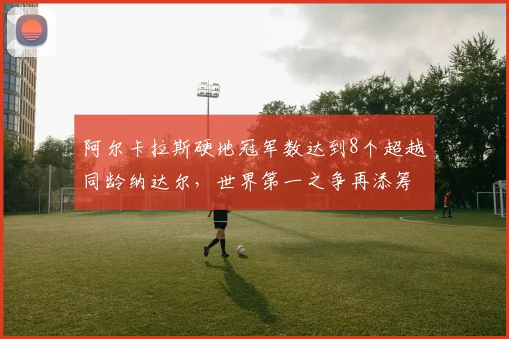 阿尔卡拉斯硬地冠军数达到8个超越同龄纳达尔，世界第一之争再添筹码