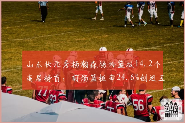 山东状元秀杨瀚森场均篮板14.2个高居榜首,前场篮板率24.6%创近五个赛季最高值