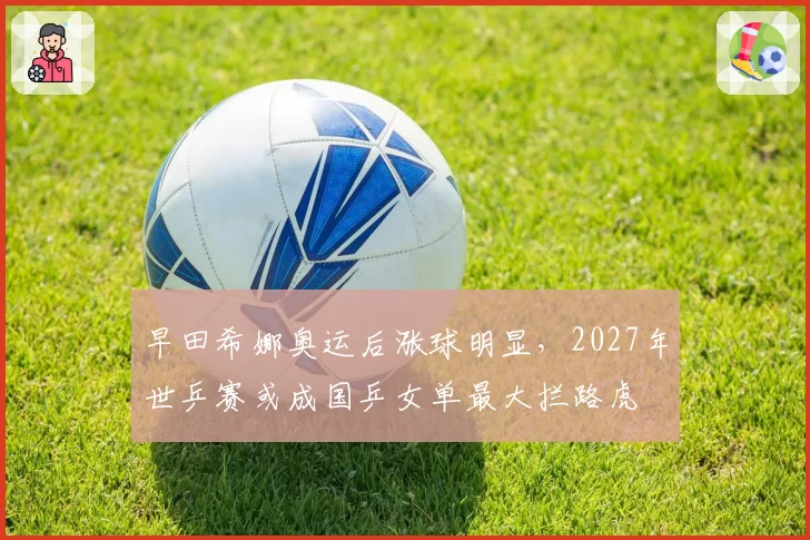 早田希娜奥运后涨球明显,2027年世乒赛或成国乒女单最大拦路虎