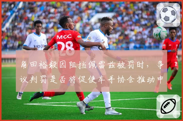 角田裕毅因阻挡佩雷兹被罚时，争议判罚是否将促使车手协会推动申诉机制改革