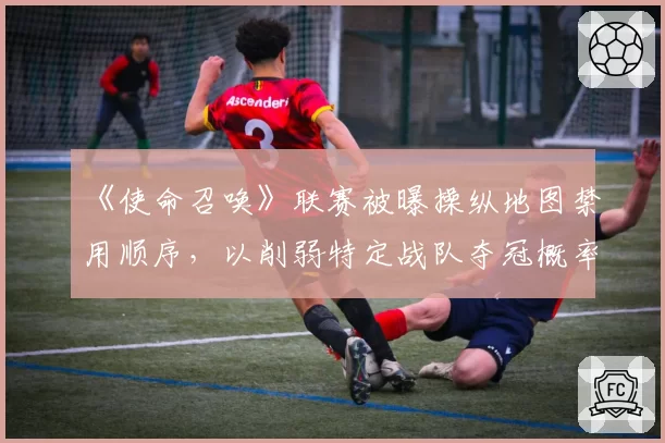 《使命召唤》联赛被曝操纵地图禁用顺序,以削弱特定战队夺冠概率