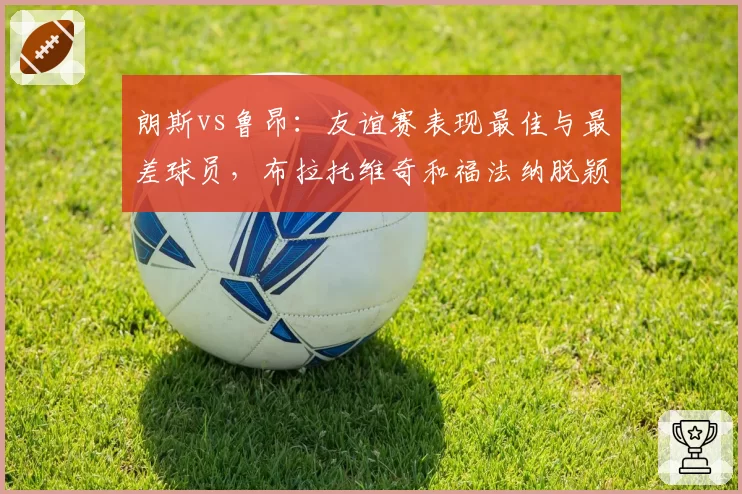 朗斯vs鲁昂：友谊赛表现最佳与最差球员，布拉托维奇和福法纳脱颖而出