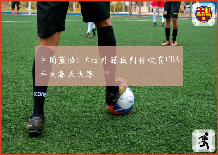 中国篮协：6位外籍裁判将吹罚CBA半决赛及决赛