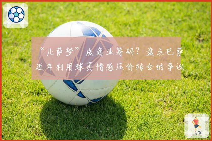 “儿萨梦”成商业筹码？盘点巴萨近年利用球员情感压价转会的争议操作