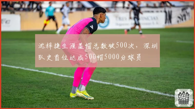 沈梓捷生涯盖帽总数破500次，深圳队史首位达成500帽5000分球员