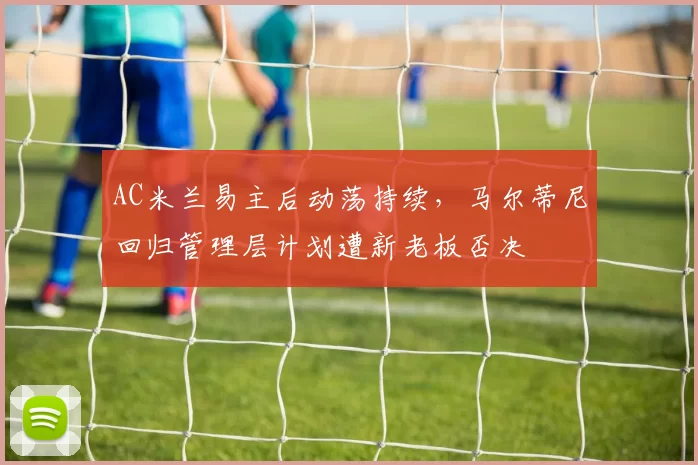 AC米兰易主后动荡持续，马尔蒂尼回归管理层计划遭新老板否决