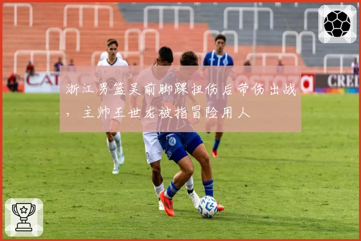 浙江男篮吴前脚踝扭伤后带伤出战,主帅王世龙被指冒险用人