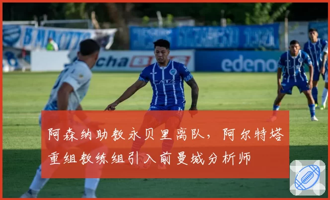 阿森纳助教永贝里离队，阿尔特塔重组教练组引入前曼城分析师