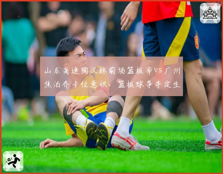 山东高速陶汉林前场篮板率vs广州焦泊乔卡位意识,篮板球争夺定生死