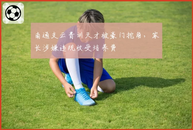 南通支云青训天才被豪门挖角,家长涉嫌违规收受培养费