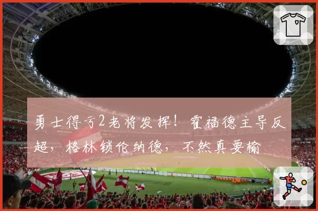 勇士得亏2老将发挥!霍福德主导反超,格林锁伦纳德,不然真要输