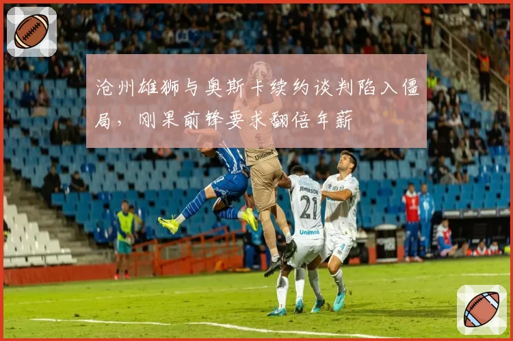 沧州雄狮与奥斯卡续约谈判陷入僵局，刚果前锋要求翻倍年薪