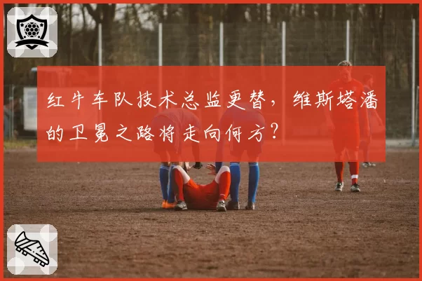 红牛车队技术总监更替，维斯塔潘的卫冕之路将走向何方？