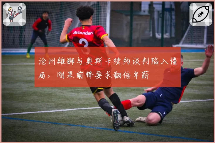 沧州雄狮与奥斯卡续约谈判陷入僵局，刚果前锋要求翻倍年薪