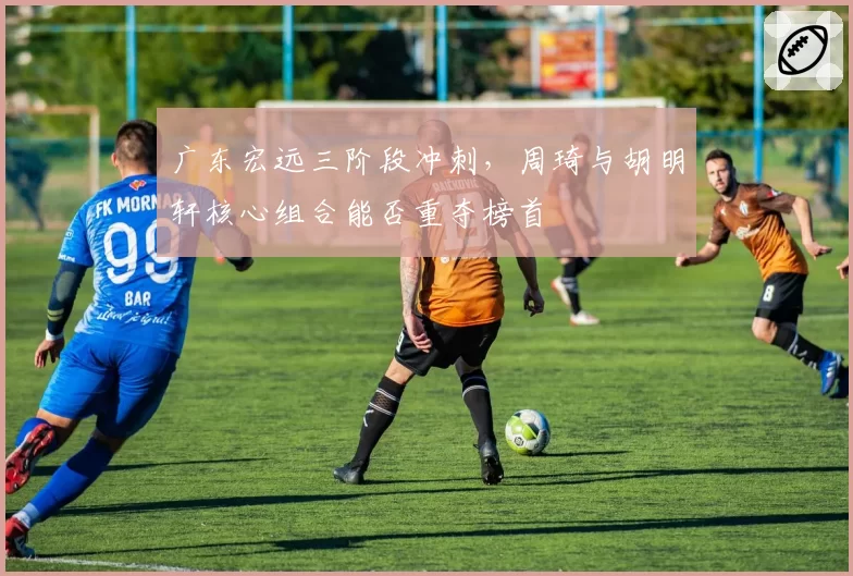 广东宏远三阶段冲刺,周琦与胡明轩核心组合能否重夺榜首
