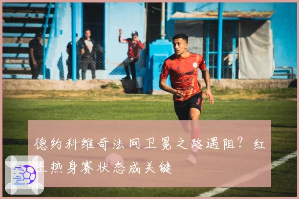 德约科维奇法网卫冕之路遇阻？红土热身赛状态成关键