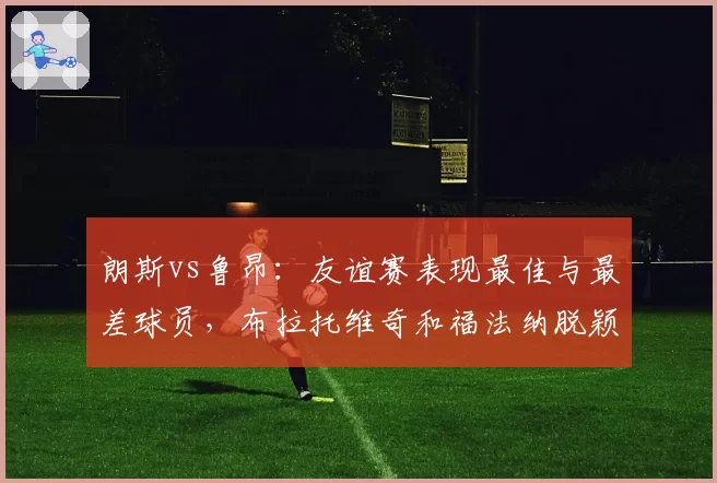 朗斯vs鲁昂：友谊赛表现最佳与最差球员，布拉托维奇和福法纳脱颖而出