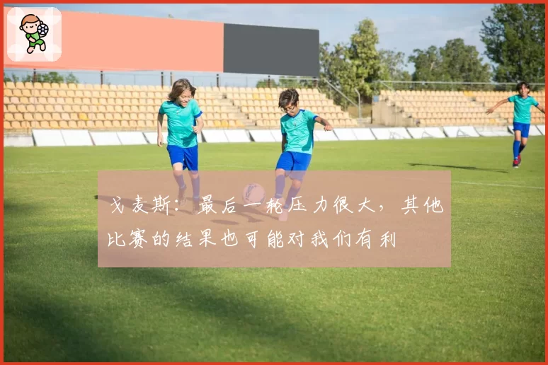 戈麦斯：最后一轮压力很大，其他比赛的结果也可能对我们有利