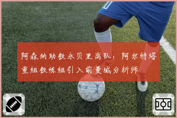 阿森纳助教永贝里离队，阿尔特塔重组教练组引入前曼城分析师