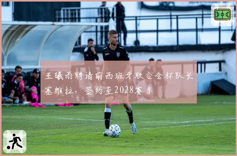 王曦雨聘请前西班牙联合会杯队长塞维拉,签约至2028赛季