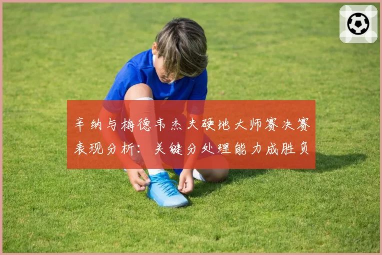 辛纳与梅德韦杰夫硬地大师赛决赛表现分析：关键分处理能力成胜负手