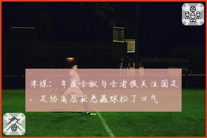 津媒：年度会议与会者很关注国足，足协高层获悉赢球松了口气