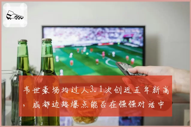 韦世豪场均过人3.1次创近五年新高,成都边路爆点能否在强强对话中持续输出?