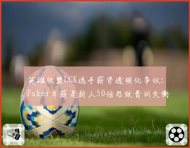 英雄联盟LCK选手薪资透明化争议：Faker年薪是新人50倍恐致青训失衡