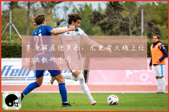 罗马解雇德罗西,尤里奇火线上任仅执教两个月