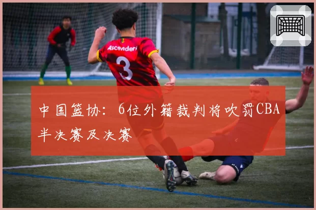 中国篮协：6位外籍裁判将吹罚CBA半决赛及决赛