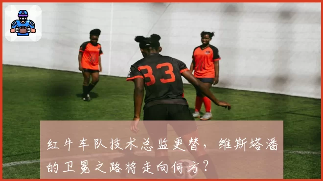 红牛车队技术总监更替，维斯塔潘的卫冕之路将走向何方？