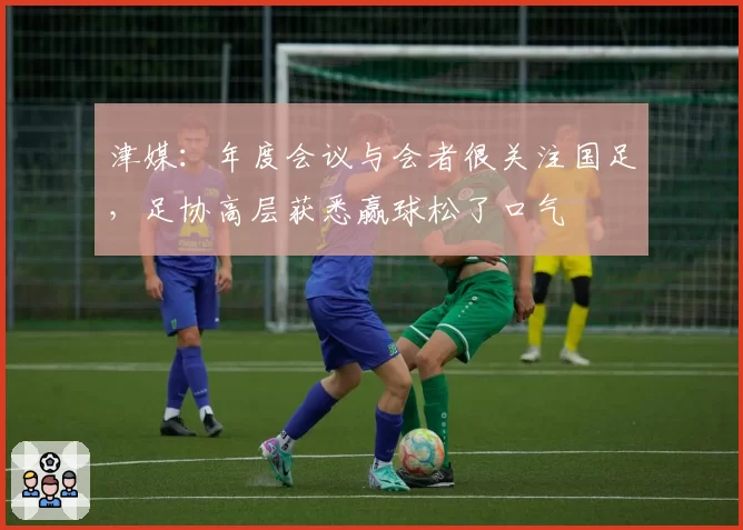 津媒：年度会议与会者很关注国足，足协高层获悉赢球松了口气