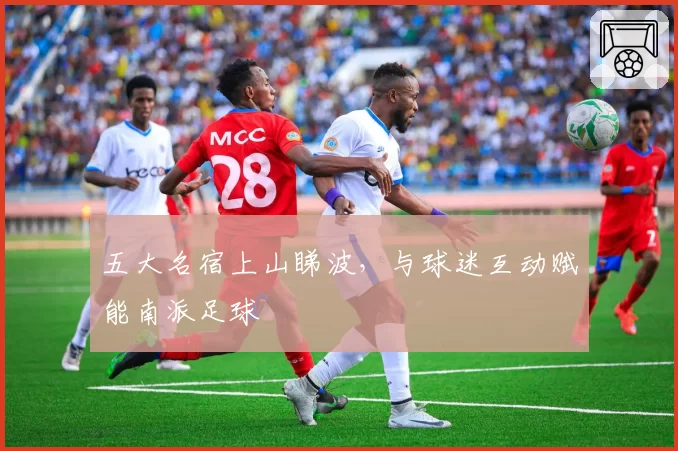 五大名宿上山睇波,与球迷互动赋能南派足球